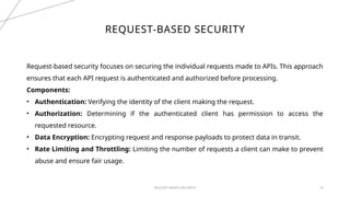 REQUEST-BASED SECURITY 10
REQUEST-BASED SECURITY
Request-based security focuses on securing the individual requests made to APIs. This approach
ensures that each API request is authenticated and authorized before processing.
Components:
• Authentication: Verifying the identity of the client making the request.
• Authorization: Determining if the authenticated client has permission to access the
requested resource.
• Data Encryption: Encrypting request and response payloads to protect data in transit.
• Rate Limiting and Throttling: Limiting the number of requests a client can make to prevent
abuse and ensure fair usage.
 