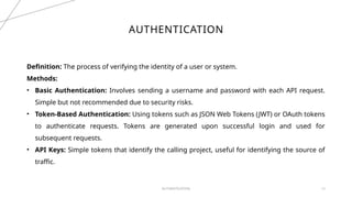 AUTHENTICATION 12
AUTHENTICATION
Definition: The process of verifying the identity of a user or system.
Methods:
• Basic Authentication: Involves sending a username and password with each API request.
Simple but not recommended due to security risks.
• Token-Based Authentication: Using tokens such as JSON Web Tokens (JWT) or OAuth tokens
to authenticate requests. Tokens are generated upon successful login and used for
subsequent requests.
• API Keys: Simple tokens that identify the calling project, useful for identifying the source of
traffic.
 