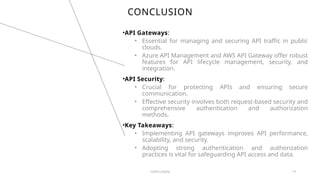 CONCLUSION
•API Gateways:
• Essential for managing and securing API traffic in public
clouds.
• Azure API Management and AWS API Gateway offer robust
features for API lifecycle management, security, and
integration.
•API Security:
• Crucial for protecting APIs and ensuring secure
communication.
• Effective security involves both request-based security and
comprehensive authentication and authorization
methods.
•Key Takeaways:
• Implementing API gateways improves API performance,
scalability, and security.
• Adopting strong authentication and authorization
practices is vital for safeguarding API access and data.
CONCLUSION 14
 