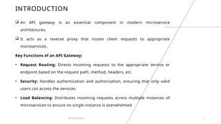 INTRODUCTION
 An API gateway is an essential component in modern microservice
architectures.
 It acts as a reverse proxy that routes client requests to appropriate
microservices.
Key Functions of an API Gateway:
• Request Routing: Directs incoming requests to the appropriate service or
endpoint based on the request path, method, headers, etc.
• Security: Handles authentication and authorization, ensuring that only valid
users can access the services.
• Load Balancing: Distributes incoming requests across multiple instances of
microservices to ensure no single instance is overwhelmed
INTRODUCTION 4
 