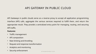 API GATEWAY IN PUBLIC CLOUD 5
API GATEWAY IN PUBLIC CLOUD
API Gateways in public clouds serve as a reverse proxy to accept all application programming
interface (API) calls, aggregate the various services required to fulfill them, and return the
appropriate result. They provide a centralized entry point for managing, routing, and securing
API traffic.
Features:
• Traffic management
• API composition
• Rate limiting and throttling
• Request and response transformation
• Analytics and monitoring
• Security enforcement
 