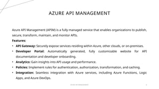 AZURE API MANAGEMENT 6
AZURE API MANAGEMENT
Azure API Management (APIM) is a fully managed service that enables organizations to publish,
secure, transform, maintain, and monitor APIs.
Features:
• API Gateway: Securely expose services residing within Azure, other clouds, or on-premises.
• Developer Portal: Automatically generated, fully customizable website for API
documentation and developer onboarding.
• Analytics: Gain insights into API usage and performance.
• Policies: Implement rules for authentication, authorization, transformation, and caching.
• Integration: Seamless integration with Azure services, including Azure Functions, Logic
Apps, and Azure DevOps.
 