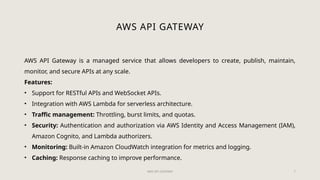 AWS API GATEWAY 7
AWS API GATEWAY
AWS API Gateway is a managed service that allows developers to create, publish, maintain,
monitor, and secure APIs at any scale.
Features:
• Support for RESTful APIs and WebSocket APIs.
• Integration with AWS Lambda for serverless architecture.
• Traffic management: Throttling, burst limits, and quotas.
• Security: Authentication and authorization via AWS Identity and Access Management (IAM),
Amazon Cognito, and Lambda authorizers.
• Monitoring: Built-in Amazon CloudWatch integration for metrics and logging.
• Caching: Response caching to improve performance.
 