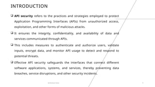 INTRODUCTION
 API security refers to the practices and strategies employed to protect
Application Programming Interfaces (APIs) from unauthorized access,
exploitation, and other forms of malicious attacks.
 It ensures the integrity, confidentiality, and availability of data and
services communicated through APIs.
 This includes measures to authenticate and authorize users, validate
inputs, encrypt data, and monitor API usage to detect and respond to
potential threats.
 Effective API security safeguards the interfaces that connect different
software applications, systems, and services, thereby preventing data
breaches, service disruptions, and other security incidents.
INTRODUCTION 9
 