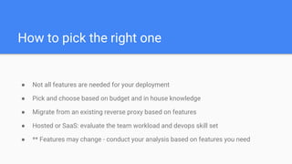 How to pick the right one
● Not all features are needed for your deployment
● Pick and choose based on budget and in house knowledge
● Migrate from an existing reverse proxy based on features
● Hosted or SaaS: evaluate the team workload and devops skill set
● ** Features may change - conduct your analysis based on features you need
 