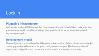 Lock in
Pluggable infrastructure
IaaS vendors offer API Gateways that have competitive price models but make sure that
you can serve and front APIs outside of their infrastructure for an attractive network
ingress/egress price.
Development model
The configuration and coding should be versionable outside of the tool and automatable -
meaning you should have tests for your configuration changes. The Gateway should
support dev, integration and production environments and version promotion.
 