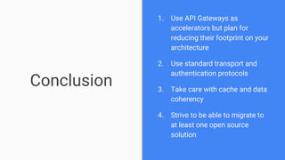 Conclusion
1. Use API Gateways as
accelerators but plan for
reducing their footprint on your
architecture
2. Use standard transport and
authentication protocols
3. Take care with cache and data
coherency
4. Strive to be able to migrate to
at least one open source
solution
 