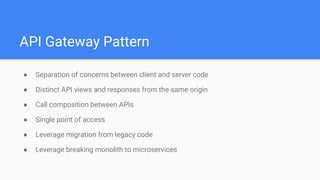 API Gateway Pattern
● Separation of concerns between client and server code
● Distinct API views and responses from the same origin
● Call composition between APIs
● Single point of access
● Leverage migration from legacy code
● Leverage breaking monolith to microservices
 