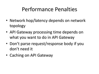 Performance Tradeoff
• Network hop/latency depends on network
topology
• API Gateway processing time depends on
what you want to do in API Gateway
• Consider Tradeoff : What’s more important?
• Some Tips
– Don’t parse request/response body if you don’t
need it
– Caching on API Gateway
 