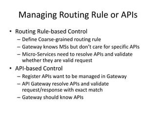 Managing Routing Rule or APIs
• Routing Rule-based Control
– Define Coarse-grained routing rule
– Gateway knows MSs but don’t care for specific APIs
– Micro-Services need to resolve APIs and validate
whether they are valid request
• API-based Control
– Register APIs want to be managed in Gateway
– API Gateway resolve APIs and validate
request/response with exact match
– Gateway should know APIs
 