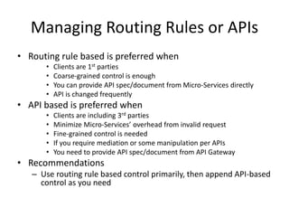 Managing Routing Rules or APIs
• Routing rule based is preferred when
• Clients are 1st parties
• Coarse-grained control is enough
• You can provide API spec/document from Micro-Services directly
• API is changed frequently
• API based is preferred when
• Clients are including 3rd parties
• Minimize Micro-Services’ overhead from invalid request
• Fine-grained control is needed
• If you require mediation or some manipulation per APIs
• You need to provide API spec/document from API Gateway
• Recommendations
– Use routing rule based control primarily, then append API-based
control as you need
 