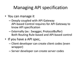 Managing API specification
• You can manage it
– Deeply coupled with API Gateway
API-based Control requires for API Gateway to
know API specification
– Externally (ex : Swagger, ProtocolBuffer)
Both Routing Rule-based and API-based control
• If you have a API spec,
– Client developer can create client codes (even
wrapper)
– Server developer can create server codes
 