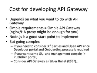 Cost for developing API Gateway
• Depends on what you want to do with API
Gateway
• Simple requirements = Simple API Gateway
(nginx/HA proxy might be enough for you)
• Node.js is a good start point to implement
• But going complex
– If you need to consider 3rd parties and Open API since
Developer portal and Onboarding process is required
– If you want some GUI and management console (=
Publisher portal)
– Consider API Gateway as Silver Bullet (ESB?)…
 