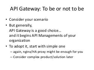 API Gateway: To be or not to be
• Consider your scenario
• But generally,
API Gateway is a good choice…
and it begins API Managements of your
organization
• To adopt it, start with simple one
– again, nginx/HA proxy might be enough for you
– Consider complex product/solution later
 