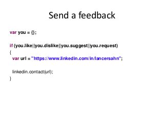 Send a feedback
var you = {};
if (you.like||you.dislike||you.suggest||you.request)
{
var url = "https://www.linkedin.com/in/lancersahn";
linkedin.contact(url);
}
 