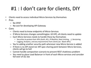 #1 : I don’t care for clients, DIY
• Clients need to access individual Micro-Services by themselves
• Pros
– No SPOF
– No cost for developing API Gateway
• Cons
– Clients need to know endpoints of Micro-Services
– If Micro-Services changes something(ex: LB VIP), all clients need to update
– Each Micro-Services needs to handle these by themselves
• Securities to protect their APIs (Auth, ACL, IP Blacklist, Rate Limiting, …), Versioning
• Logging, Analytics, and any requirements from clients (ex : Batch APIs)
– You’re adding another security path whenever new Micro-Service is added
– If there is no API standard nor API spec sharing point between Micro-Services,
clients will go to hell
– Cannot handle composition scenario to prevent REST chattiness problem
– You need to place Load Balancer in front of each Micro-services and consider
fail-over of LB, too
 