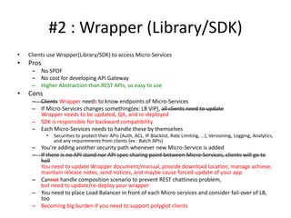 #2 : Wrapper (Library/SDK)
• Clients use Wrapper(Library/SDK) to access Micro-Services
• Pros
– No SPOF
– No cost for developing API Gateway
– Higher Abstraction than REST APIs, so easy to use
• Cons
– Clients Wrapper needs to know endpoints of Micro-Services
– If Micro-Services changes something(ex: LB VIP), all clients need to update
Wrapper needs to be updated, QA, and re-deployed
– Wrapper is responsible for backward compatibility
– Each Micro-Services needs to handle these by themselves
• Securities to protect their APIs (Auth, ACL, IP Blacklist, Rate Limiting, …), Versioning, Logging, Analytics,
and any requirements from clients (ex : Batch APIs)
– You’re adding another security path whenever new Micro-Service is added
– If there is no API standard nor API spec sharing point between Micro-Services, clients will go
to hell
You need to update Wrapper document/manual, provide download location, manage achieve,
maintain release notes, send notices, and maybe cause forced-update of your app
– Cannot handle composition scenario to prevent REST chattiness problem,
but need to update/re-deploy your wrapper
– You need to place Load Balancer in front of each Micro-services and consider fail-over of LB,
too
– Becoming big burden if you need to support polyglot clients
 