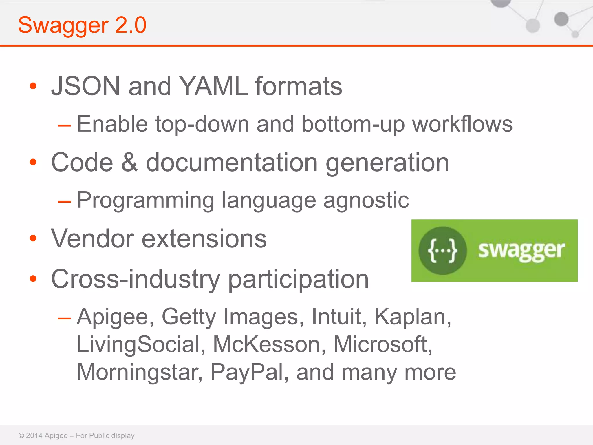 Swagger 2.0 
• JSON and YAML formats 
– Enable top-down and bottom-up workflows 
• Code & documentation generation 
– Programming language agnostic 
• Vendor extensions 
• Cross-industry participation 
– Apigee, Getty Images, Intuit, Kaplan, 
LivingSocial, McKesson, Microsoft, 
Morningstar, PayPal, and many more 
© 2014 Apigee – For Public display 
 