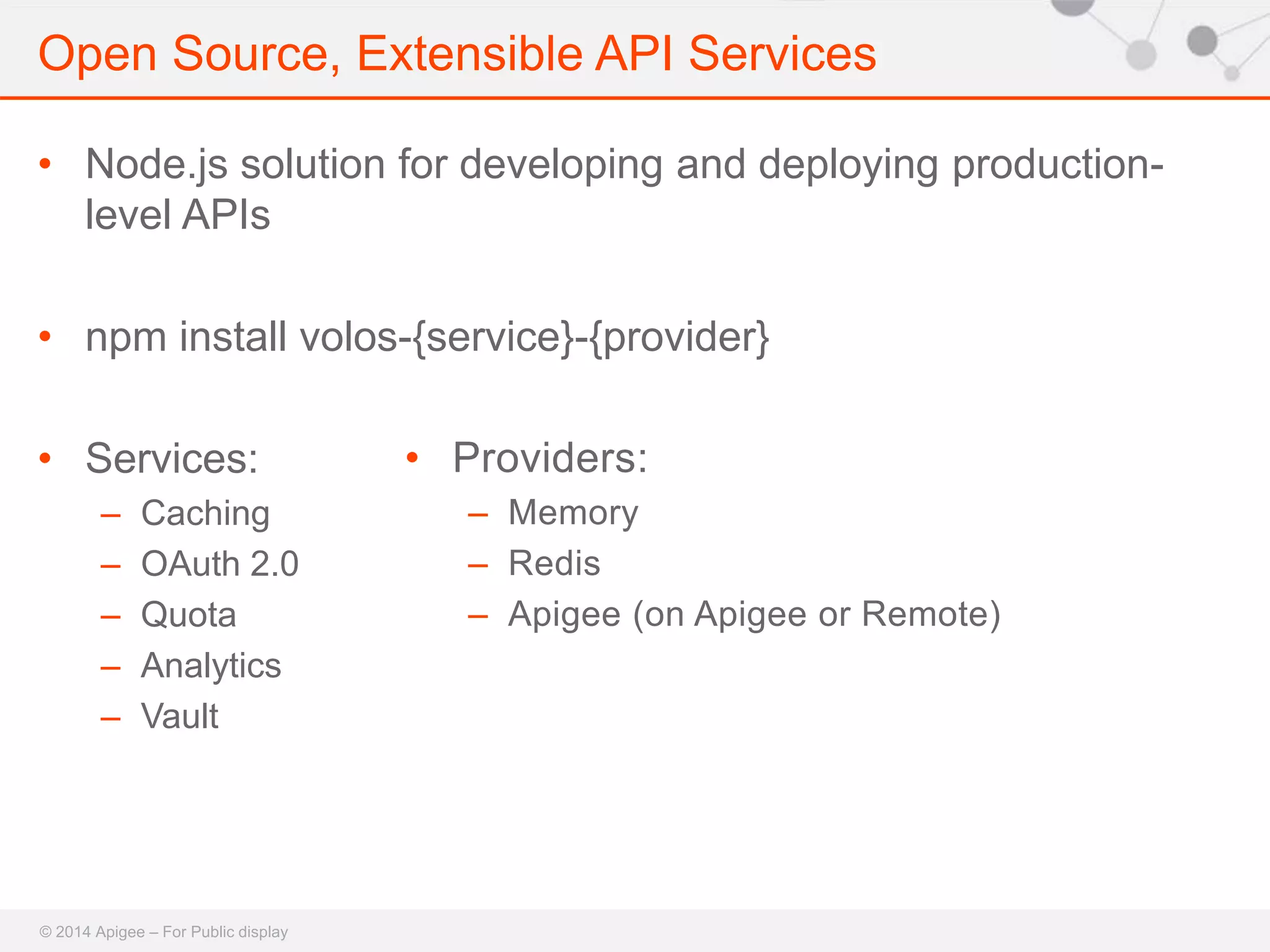 Open Source, Extensible API Services 
• Node.js solution for developing and deploying production-level 
APIs 
• npm install volos-{service}-{provider} 
• Services: 
– Caching 
– OAuth 2.0 
– Quota 
– Analytics 
– Vault 
© 2014 Apigee – For Public display 
• Providers: 
– Memory 
– Redis 
– Apigee (on Apigee or Remote) 
 