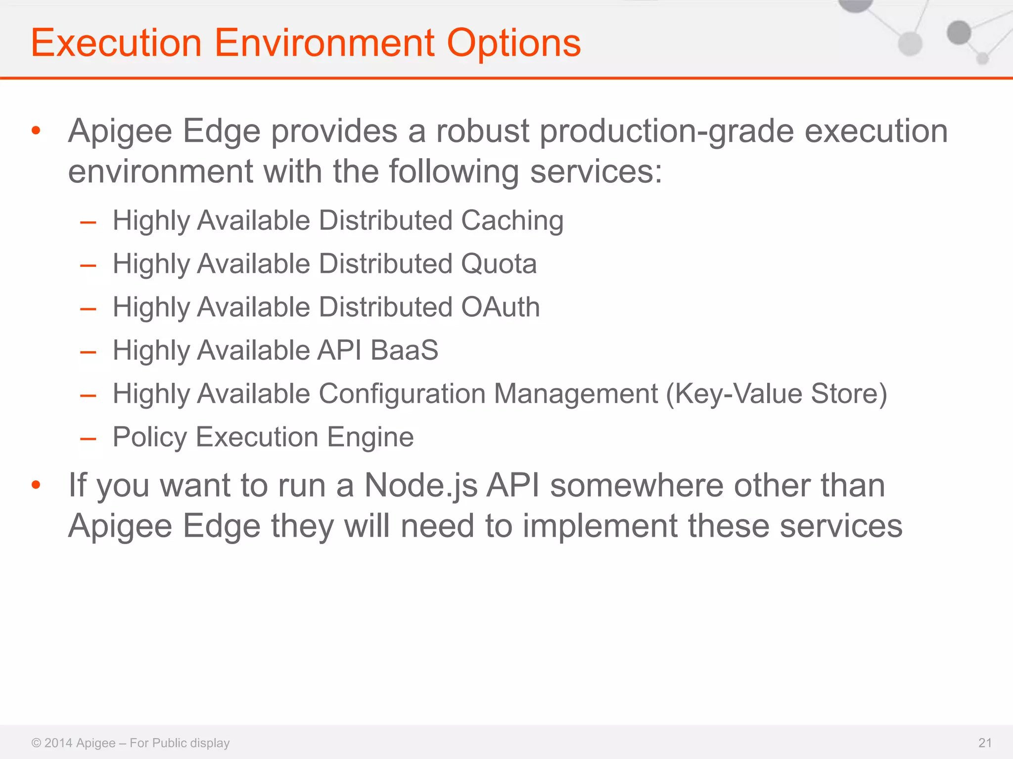 Execution Environment Options 
© 2014 Apigee – For Public display 
21 
• Apigee Edge provides a robust production-grade execution 
environment with the following services: 
– Highly Available Distributed Caching 
– Highly Available Distributed Quota 
– Highly Available Distributed OAuth 
– Highly Available API BaaS 
– Highly Available Configuration Management (Key-Value Store) 
– Policy Execution Engine 
• If you want to run a Node.js API somewhere other than 
Apigee Edge they will need to implement these services 
 