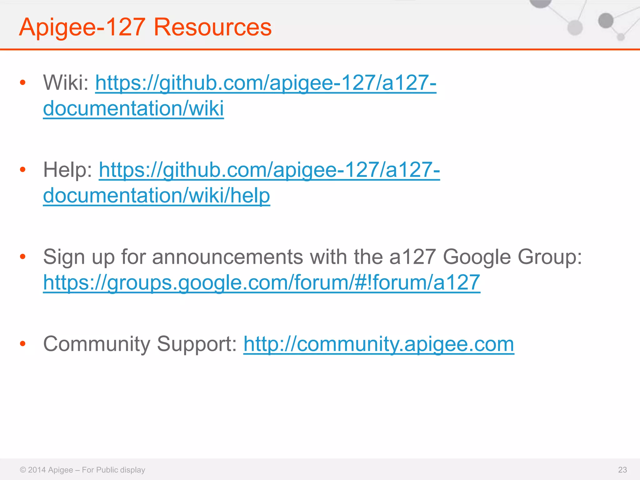 Apigee-127 Resources 
© 2014 Apigee – For Public display 
23 
• Wiki: https://github.com/apigee-127/a127- 
documentation/wiki 
• Help: https://github.com/apigee-127/a127- 
documentation/wiki/help 
• Sign up for announcements with the a127 Google Group: 
https://groups.google.com/forum/#!forum/a127 
• Community Support: http://community.apigee.com 
 