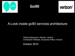Go90	
  	
  	
  	
  	
  	
  	
  	
  	
  	
  	
  	
  	
  
Vidhya Narayanan, Director, Verizon
Christopher Webster, Associate Fellow, Verizon
October 2015
A Look inside go90 services architecture
 