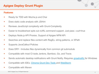Features 
 Ready for TDD with Mocha.js and Chai 
 Does static code analysis with JSHint 
 Reviews JavaScript complexity with Grunt-Complexity 
 Easier to troubleshoot spits out cURL command support. Just pass --curl=true 
 Deploys Node.js API Proxies. Support of Apigee NPM API 
 Searches and replace files content with RegEx, string patterns, or XPath 
 Supports JavaCallout Policies 
 Does DRY - Includes files dynamically from common git submodule 
 Compatible with most CI tools Jenkins, Bamboo, Go, and Travis 
 Sends automatic desktop notifications with Grunt Notify. Requires growlnotify for Windows 
 Compatible with IDEs. Chrome Grunt Dev Tools and WebStorm 
 Compatible with Maven 
©2014 Apigee Corp. All Rights Reserved. 
9 
Apigee Deploy Grunt Plugin 
 