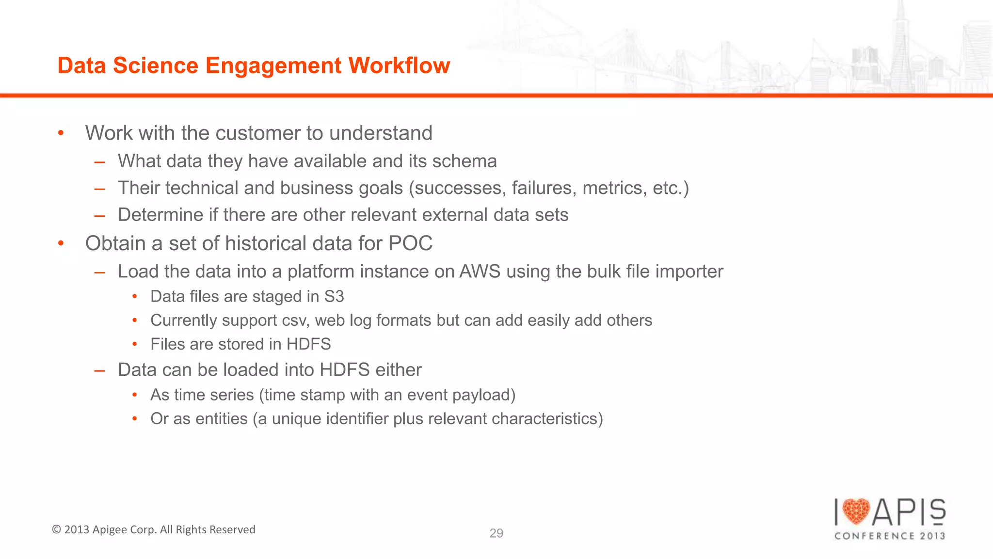 Data Science Engagement Workflow
• Work with the customer to understand
– What data they have available and its schema
– Their technical and business goals (successes, failures, metrics, etc.)
– Determine if there are other relevant external data sets

• Obtain a set of historical data for POC
– Load the data into a platform instance on AWS using the bulk file importer
• Data files are staged in S3
• Currently support csv, web log formats but can add easily add others
• Files are stored in HDFS

– Data can be loaded into HDFS either
• As time series (time stamp with an event payload)
• Or as entities (a unique identifier plus relevant characteristics)

© 2013 Apigee Corp. All Rights Reserved

29

 