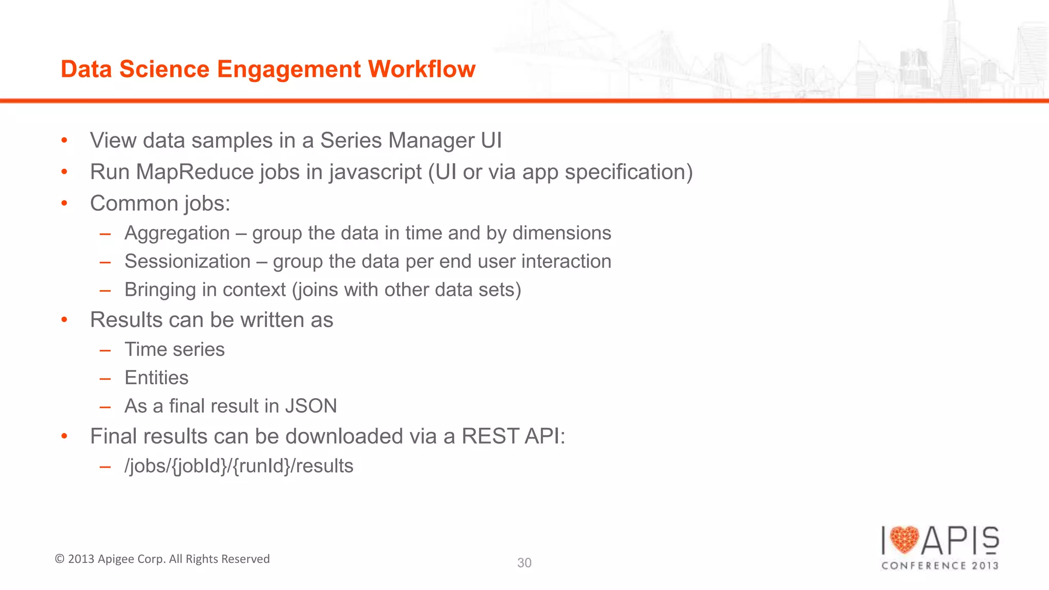 Data Science Engagement Workflow
• View data samples in a Series Manager UI
• Run MapReduce jobs in javascript (UI or via app specification)
• Common jobs:
– Aggregation – group the data in time and by dimensions
– Sessionization – group the data per end user interaction
– Bringing in context (joins with other data sets)

• Results can be written as
– Time series
– Entities
– As a final result in JSON

• Final results can be downloaded via a REST API:
– /jobs/{jobId}/{runId}/results

© 2013 Apigee Corp. All Rights Reserved

30

 