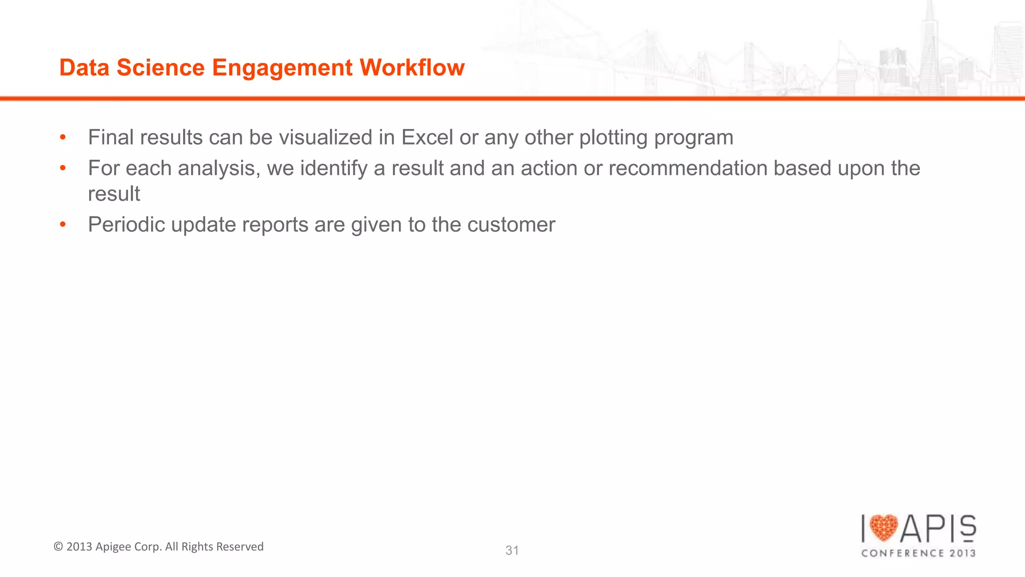 Data Science Engagement Workflow
• Final results can be visualized in Excel or any other plotting program
• For each analysis, we identify a result and an action or recommendation based upon the
result
• Periodic update reports are given to the customer

© 2013 Apigee Corp. All Rights Reserved

31

 