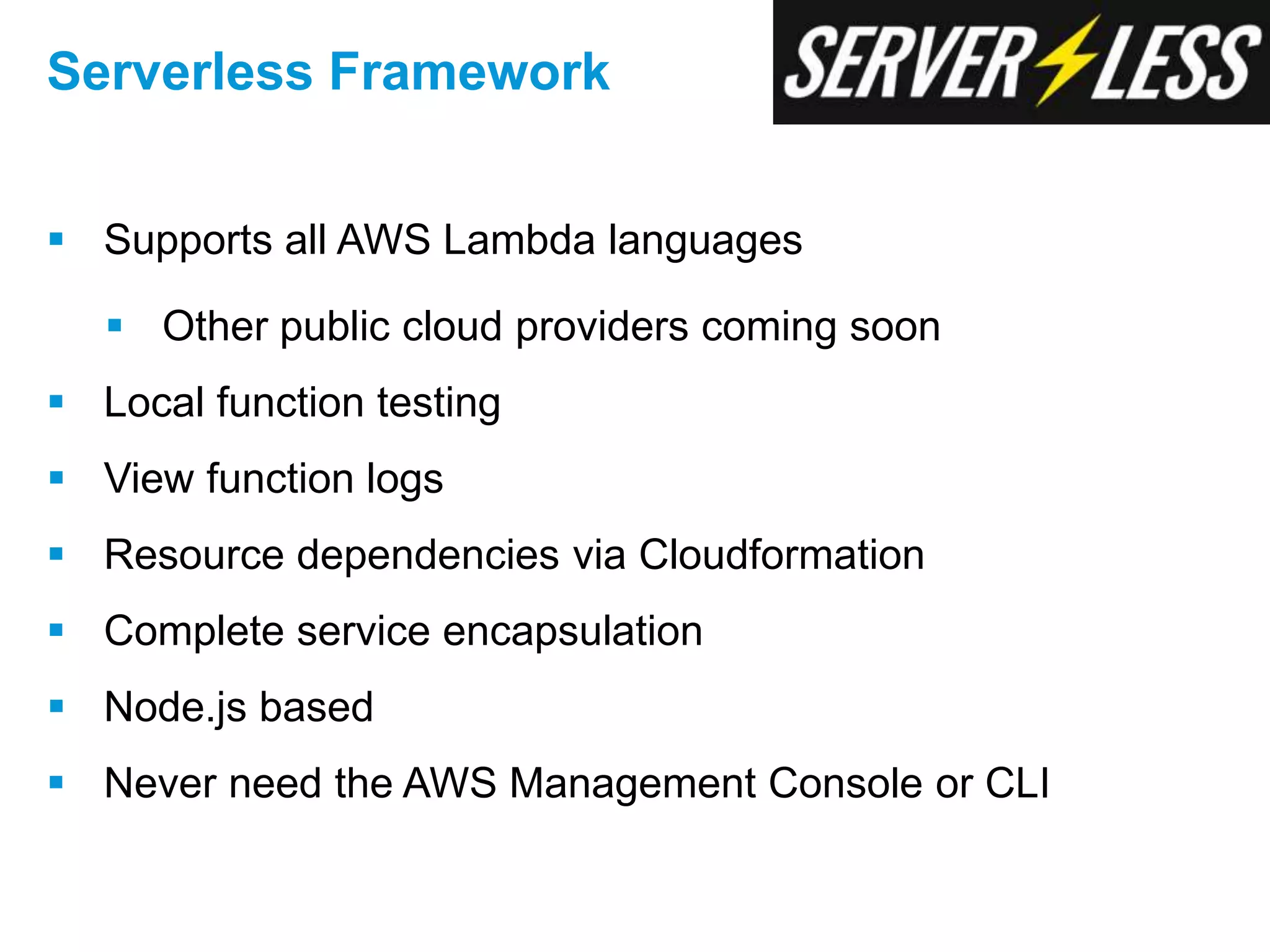  Supports all AWS Lambda languages
 Other public cloud providers coming soon
 Local function testing
 View function logs
 Resource dependencies via Cloudformation
 Complete service encapsulation
 Node.js based
 Never need the AWS Management Console or CLI
Serverless Framework
 