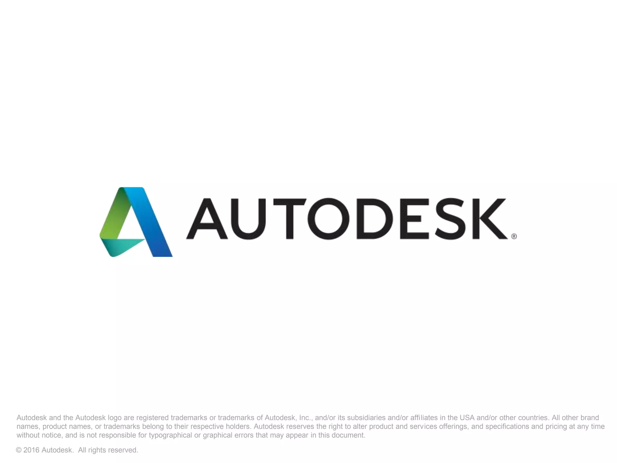 Autodesk and the Autodesk logo are registered trademarks or trademarks of Autodesk, Inc., and/or its subsidiaries and/or affiliates in the USA and/or other countries. All other brand
names, product names, or trademarks belong to their respective holders. Autodesk reserves the right to alter product and services offerings, and specifications and pricing at any time
without notice, and is not responsible for typographical or graphical errors that may appear in this document.
© 2016 Autodesk. All rights reserved.
 