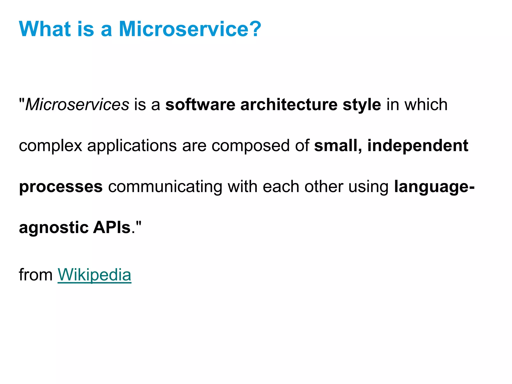 "Microservices is a software architecture style in which
complex applications are composed of small, independent
processes communicating with each other using language-
agnostic APIs."
from Wikipedia
What is a Microservice?
 