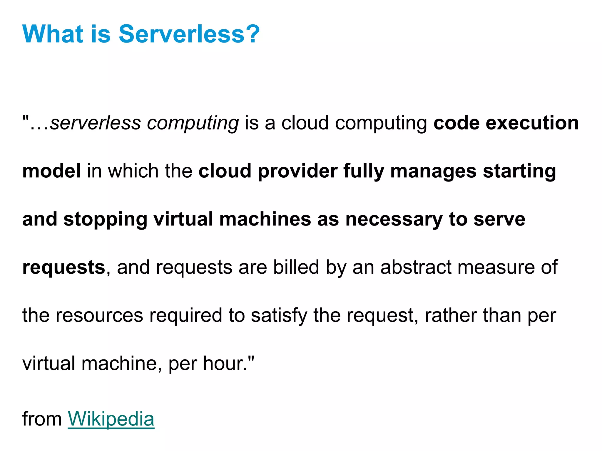 "…serverless computing is a cloud computing code execution
model in which the cloud provider fully manages starting
and stopping virtual machines as necessary to serve
requests, and requests are billed by an abstract measure of
the resources required to satisfy the request, rather than per
virtual machine, per hour."
from Wikipedia
What is Serverless?
 