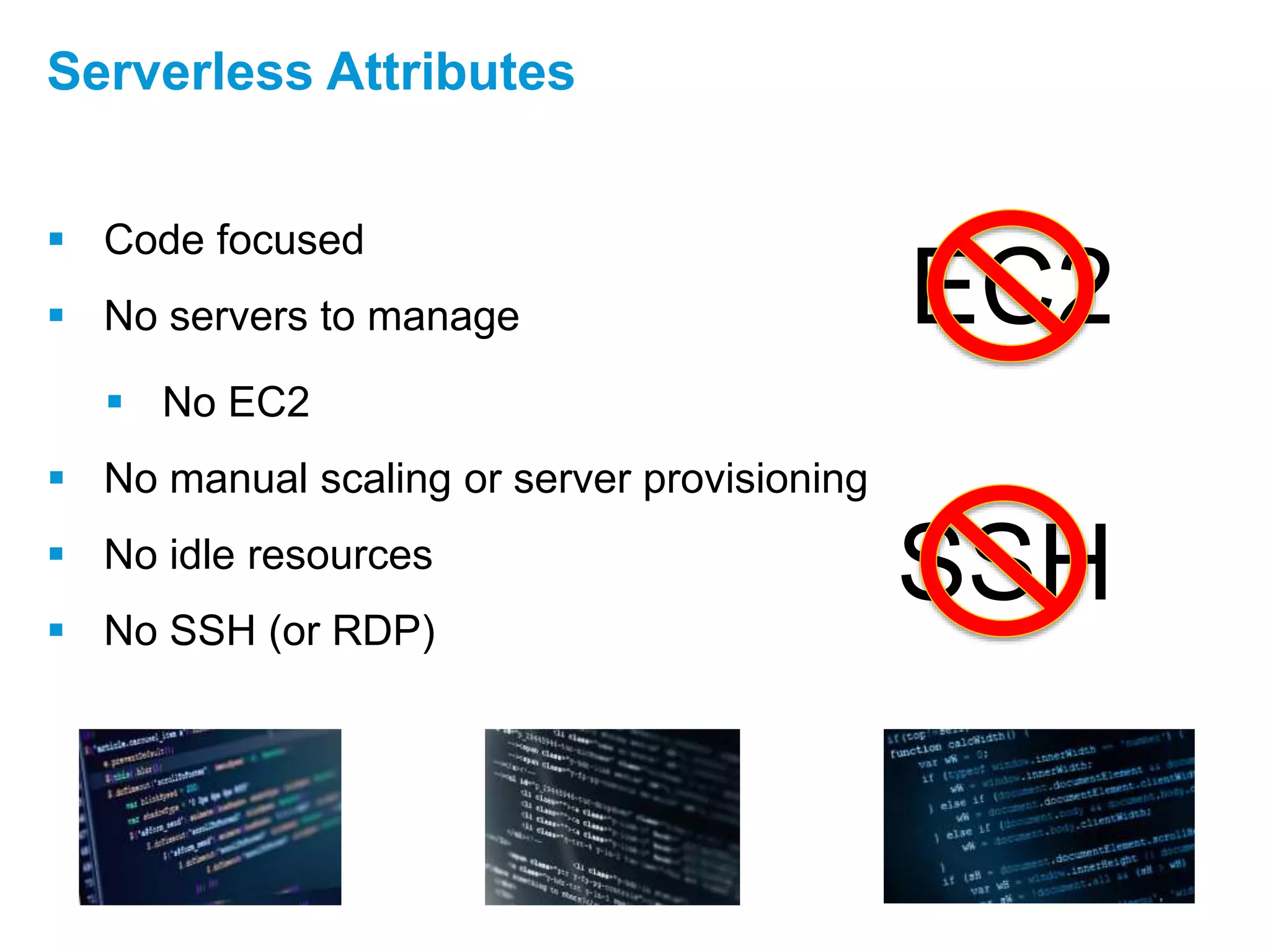  Code focused
 No servers to manage
 No EC2
 No manual scaling or server provisioning
 No idle resources
 No SSH (or RDP)
Serverless Attributes
EC2
SSH
 