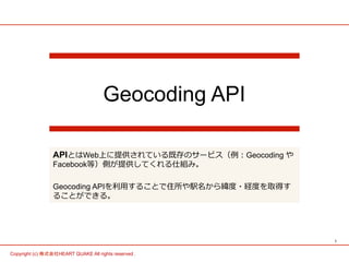 1	
Copyright (c) 株式会社HEART QUAKE All rights reserved .	
Geocoding API
APIとはWeb上に提供されている既存のサービス（例例：Geocoding や
Facebook等）側が提供してくれる仕組み。
Geocoding APIを利利⽤用することで住所や駅名から緯度度・経度度を取得す
ることができる。
 