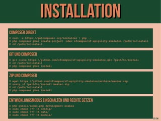 IInnssttaallllaattiioonn 
Composer direkt 
$ curl -s https://getcomposer.org/installer | php -- 
$ php composer.phar create-project -sdev zfcampus/zf-apigility-skeleton /path/to/install 
$ cd /path/to/install 
Git und Composer 
$ git clone https://github.com/zfcampus/zf-apigility-skeleton.git /path/to/install 
$ cd /path/to/install 
$ php composer.phar install 
ZIP und Composer 
$ wget https://github.com/zfcampus/zf-apigility-skeleton/archive/master.zip 
$ unzip -d /path/to/install master.zip 
$ cd /path/to/install 
$ php composer.phar install 
Entwicklungsmodus einschalten und Rechte setzen 
$ php public/index.php development enable 
$ sudo chmod 777 -R config/ 
$ sudo chmod 777 -R data/ 
$ sudo chmod 777 -R module/ 
13 / 54 
 