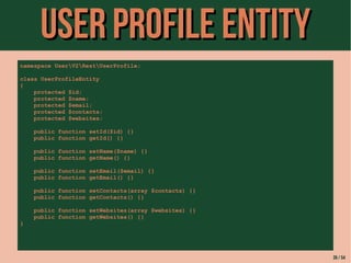 UUsseerr PPrrooffiillee eennttiittyy 
namespace UserV2RestUserProfile; 
class UserProfileEntity 
{ 
protected $id; 
protected $name; 
protected $email; 
protected $contacts; 
protected $websites; 
public function setId($id) {} 
public function getId() {} 
public function setName($name) {} 
public function getName() {} 
public function setEmail($email) {} 
public function getEmail() {} 
public function setContacts(array $contacts) {} 
public function getContacts() {} 
public function setWebsites(array $websites) {} 
public function getWebsites() {} 
} 
39 / 54 
 