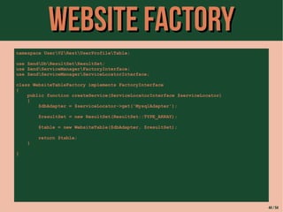 WWeebbssiittee FFaaccttoorryy 
namespace UserV2RestUserProfileTable; 
use ZendDbResultSetResultSet; 
use ZendServiceManagerFactoryInterface; 
use ZendServiceManagerServiceLocatorInterface; 
class WebsiteTableFactory implements FactoryInterface 
{ 
public function createService(ServiceLocatorInterface $serviceLocator) 
{ 
$dbAdapter = $serviceLocator->get('MysqlAdapter'); 
$resultSet = new ResultSet(ResultSet::TYPE_ARRAY); 
$table = new WebsiteTable($dbAdapter, $resultSet); 
return $table; 
} 
} 
44 / 54 
 