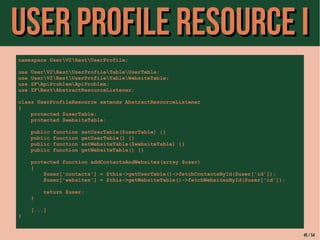 UUsseerr PPrrooffiillee RReessoouurrccee II 
namespace UserV2RestUserProfile; 
use UserV2RestUserProfileTableUserTable; 
use UserV2RestUserProfileTableWebsiteTable; 
use ZFApiProblemApiProblem; 
use ZFRestAbstractResourceListener; 
class UserProfileResource extends AbstractResourceListener 
{ 
protected $userTable; 
protected $websiteTable; 
public function setUserTable($userTable) {} 
public function getUserTable() {} 
public function setWebsiteTable($websiteTable) {} 
public function getWebsiteTable() {} 
protected function addContactsAndWebsites(array $user) 
{ 
$user['contacts'] = $this->getUserTable()->fetchContactsById($user['id']); 
$user['websites'] = $this->getWebsiteTable()->fetchWebsitesById($user['id']); 
return $user; 
} 
[...] 
} 
45 / 54 
 