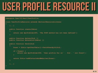 UUsseerr PPrrooffiillee RReessoouurrccee IIII 
namespace UserV2RestUserProfile; 
class UserProfileResource extends AbstractResourceListener 
{ 
[...] 
public function create($data) 
{ 
return new ApiProblem(405, 'The POST method has not been defined'); 
} 
public function delete($id) {} 
public function deleteList($data) {} 
public function fetch($id) 
{ 
$user = $this->getUserTable()->fetchUserById($id); 
if (!$user) { 
return new ApiProblem(404, 'User profile for id ' . $id . ' not found'); 
} 
return $this->addContactsAndWebsites($user); 
} 
[...] 
} 
46 / 54 
 