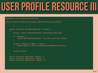 UUsseerr PPrrooffiillee RReessoouurrccee IIIIII 
namespace UserV2RestUserProfile; 
class UserProfileResource extends AbstractResourceListener 
{ 
[...] 
public function fetchAll($params = array()) 
{ 
$users = $this->getUserTable()->fetchUsers($params); 
if (!$users) { 
return new ApiProblem(404, 'No user profiles found'); 
} 
foreach ($users as $key => $user) { 
$users[$key] = $this->addContactsAndWebsites($user); 
} 
return $users; 
} 
public function patch($id, $data) {} 
public function replaceList($data) {} 
public function update($id, $data) {} 
} 
47 / 54 
 