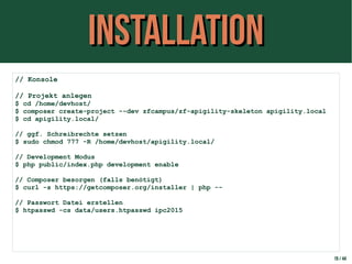 InstallationInstallation
19 / 44
// Konsole
// Projekt anlegen
$ cd /home/devhost/
$ composer create-project --dev zfcampus/zf-apigility-skeleton apigility.local
$ cd apigility.local/
// ggf. Schreibrechte setzen
$ sudo chmod 777 -R /home/devhost/apigility.local/
// Development Modus
$ php public/index.php development enable
// Composer besorgen (falls benötigt)
$ curl -s https://getcomposer.org/installer | php --
// Passwort Datei erstellen
$ htpasswd -cs data/users.htpasswd ipc2015
 