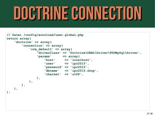 Doctrine ConnectionDoctrine Connection
27 / 44
// Datei /config/autoload/user.global.php
return array(
'doctrine' => array(
'connection' => array(
'orm_default' => array(
'driverClass' => 'DoctrineDBALDriverPDOMySqlDriver',
'params' => array(
'host' => 'localhost',
'user' => 'ipc2015',
'password' => 'ipc2015',
'dbname' => 'ipc2015.shop',
'charset' => 'utf8',
),
),
),
),
);
 