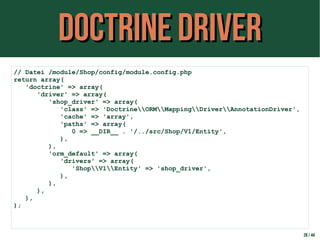 Doctrine DriverDoctrine Driver
28 / 44
// Datei /module/Shop/config/module.config.php
return array(
'doctrine' => array(
'driver' => array(
'shop_driver' => array(
'class' => 'DoctrineORMMappingDriverAnnotationDriver',
'cache' => 'array',
'paths' => array(
0 => __DIR__ . '/../src/Shop/V1/Entity',
),
),
'orm_default' => array(
'drivers' => array(
'ShopV1Entity' => 'shop_driver',
),
),
),
),
);
 