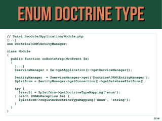 ENUM Doctrine TYPEENUM Doctrine TYPE
29 / 44
// Datei /module/Application/Module.php
[...]
use DoctrineORMEntityManager;
class Module
{
public function onBootstrap(MvcEvent $e)
{
[...]
$serviceManager = $e->getApplication()->getServiceManager();
$entityManager = $serviceManager->get('DoctrineORMEntityManager');
$platform = $entityManager->getConnection()->getDatabasePlatform();
try {
$result = $platform->getDoctrineTypeMapping('enum');
} catch (DBALException $e) {
$platform->registerDoctrineTypeMapping('enum', 'string');
}
}
}
 