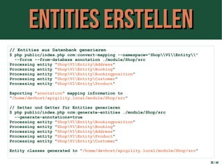 Entities erstellenEntities erstellen
30 / 44
// Entities aus Datenbank generieren
$ php public/index.php orm:convert-mapping --namespace="ShopV1Entity"
--force --from-database annotation ./module/Shop/src
Processing entity "ShopV1EntityAddress"
Processing entity "ShopV1EntityBooking"
Processing entity "ShopV1EntityBookingposition"
Processing entity "ShopV1EntityCustomer"
Processing entity "ShopV1EntityProduct"
Exporting "annotation" mapping information to
"/home/devhost/apigility.local/module/Shop/src"
// Setter und Getter für Entities generieren
$ php public/index.php orm:generate-entities ./module/Shop/src
--generate-annotations=true
Processing entity "ShopV1EntityBookingposition"
Processing entity "ShopV1EntityBooking"
Processing entity "ShopV1EntityAddress"
Processing entity "ShopV1EntityProduct"
Processing entity "ShopV1EntityCustomer"
Entity classes generated to "/home/devhost/apigility.local/module/Shop/src"
 