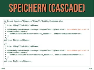Speichern (cascade)Speichern (cascade)
// Datei /module/Shop/src/Shop/V1/Entity/Customer.php
/**
* @var ShopV1EntityAddress
*
* @ORMManyToOne(targetEntity="ShopV1EntityAddress", cascade={"persist"})
* @ORMJoinColumns({
* @ORMJoinColumn(name="invoice_address", referencedColumnName="id")
* })
*/
private $invoiceAddress;
/**
* @var ShopV1EntityAddress
*
* @ORMManyToOne(targetEntity="ShopV1EntityAddress", cascade={"persist"})
* @ORMJoinColumns({
* @ORMJoinColumn(name="delivery_address", referencedColumnName="id")
* })
*/
private $deliveryAddress;
#step3 33 / 44
 