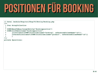 Positionen für BookingPositionen für Booking
36 / 44
// Datei /module/Shop/src/Shop/V1/Entity/Booking.php
/**
* @var ArrayCollection
*
* @ORMManyToMany(targetEntity="Bookingposition")
* @ORMJoinTable(name="bookingposition",
* joinColumns={@ORMJoinColumn(name="booking", referencedColumnName="id")},
* inverseJoinColumns={@ORMJoinColumn(name="product", referencedColumnName="id")}
* )
**/
private $positions;
 