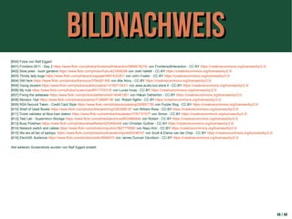 BildnachweisBildnachweis
[B00] Fotos von Ralf Eggert
[B01] Frontiers 2011 - Day 2 https://www.flickr.com/photos/frontiersofinteraction/5866676276/ von Frontiersofinteraction - CC-BY https://creativecommons.org/licenses/by/2.0/
[B02] Slow poke - bush gardens https://www.flickr.com/photos/hyku/421609299 von Josh Hallett - CC-BY https://creativecommons.org/licenses/by/2.0/
[B03] Thirsty lady bugs https://www.flickr.com/photos/snowpeak/5897430351/ von John Fowler - CC-BY https://creativecommons.org/licenses/by/2.0/
[B04] Still here https://www.flickr.com/photos/thenovys/3784261365 von Abe Novy - CC-BY https://creativecommons.org/licenses/by/2.0/
[B05] Young student https://www.flickr.com/photos/audiolucistore/14159712431/ von www.audio-luci-store.it - CC-BY https://creativecommons.org/licenses/by/2.0/
[B06] My nuts https://www.flickr.com/photos/lucasincas/6517703315/ von Lucas Incas - CC-BY https://creativecommons.org/licenses/by/2.0/
[B07] Fixing the database https://www.flickr.com/photos/dahlstroms/4140461901 von Håkan Dahlström - CC-BY https://creativecommons.org/licenses/by/2.0/
[B08] Monaco 14pt https://www.flickr.com/photos/polarity/3138680190 von Robert Agthe - CC-BY https://creativecommons.org/licenses/by/2.0/
[B09] RSA Securid Token - Credit Card Style https://www.flickr.com/photos/purpleslog/265657780 von Purple Slog - CC-BY https://creativecommons.org/licenses/by/2.0/
[B10] Shelf of Used Books https://www.flickr.com/photos/thedarkthing/5363586197 von William Ross - CC-BY https://creativecommons.org/licenses/by/2.0/
[B11] Ticket validator at Nice train station https://www.flickr.com/photos/traveleden/3797157077 von Simon - CC-BY https://creativecommons.org/licenses/by/2.0/
[B12] Test Lab - Supermicro Storage https://www.flickr.com/photos/jemimus/8533890844 von Robert - CC-BY https://creativecommons.org/licenses/by/2.0/
[B13] Busy Postmen https://www.flickr.com/photos/wheatfields/4253690499 von Christian Guthier - CC-BY https://creativecommons.org/licenses/by/2.0/
[B14] Network switch and cables https://www.flickr.com/photos/nayukim/3827776580 von Nayu Kim - CC-BY https://creativecommons.org/licenses/by/2.0/
[B15] We are all fan of laptops. https://www.flickr.com/photos/scottvanderchijs/4493248747 von Scott & Elaine van der Chijs - CC-BY https://creativecommons.org/licenses/by/2.0/
[B16] Etech05: Audience https://www.flickr.com/photos/oreilly/6648470 von James Duncan Davidson - CC-BY https://creativecommons.org/licenses/by/2.0/
Alle weiteren Screenshots wurden von Ralf Eggert erstellt.
44 / 44
 